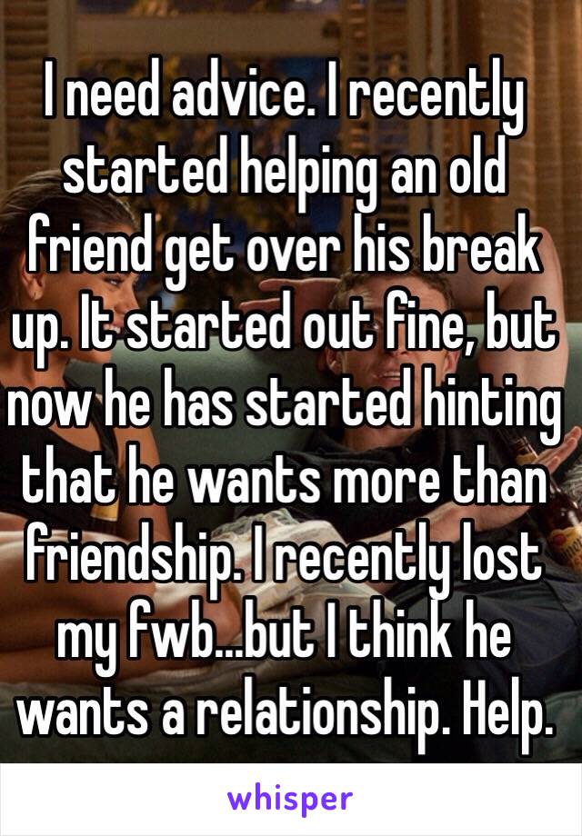 I need advice. I recently started helping an old friend get over his break up. It started out fine, but now he has started hinting that he wants more than friendship. I recently lost my fwb...but I think he wants a relationship. Help.