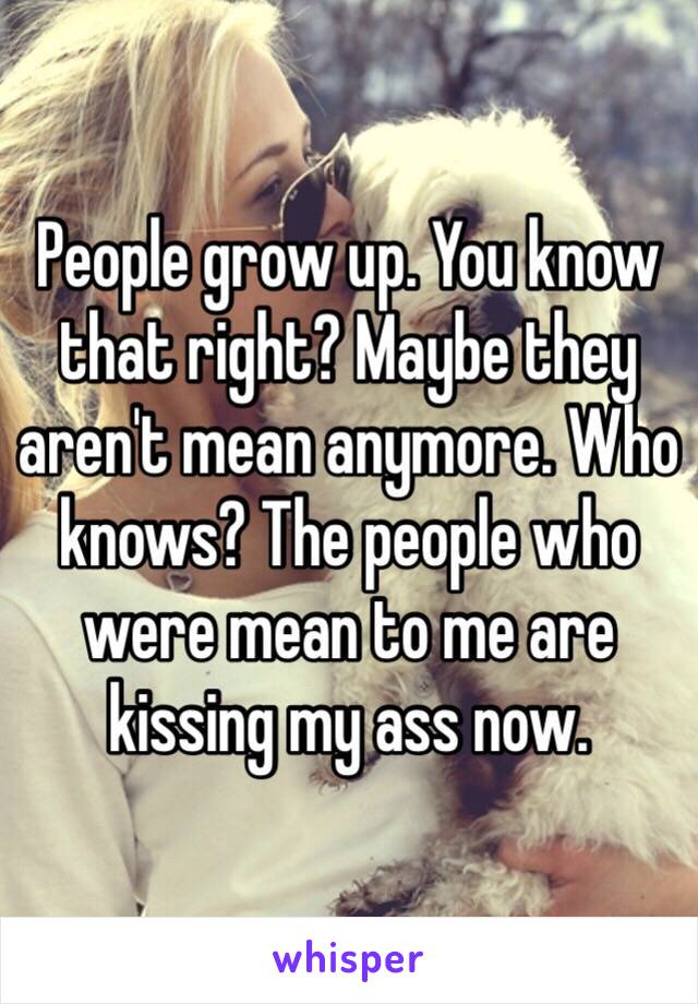 People grow up. You know that right? Maybe they aren't mean anymore. Who knows? The people who were mean to me are kissing my ass now. 