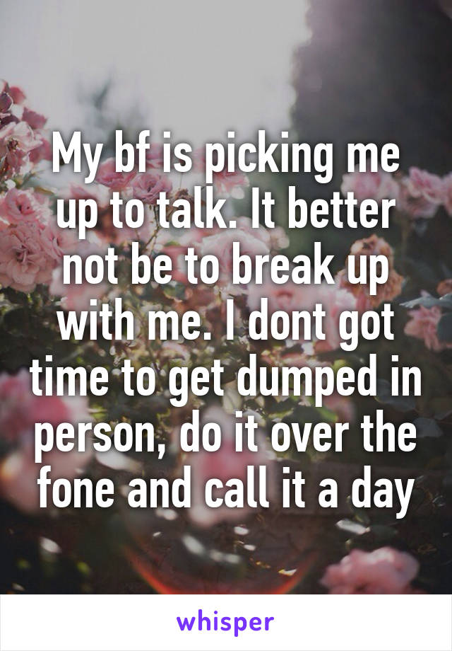 My bf is picking me up to talk. It better not be to break up with me. I dont got time to get dumped in person, do it over the fone and call it a day