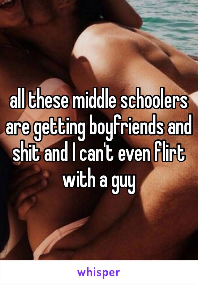 all these middle schoolers are getting boyfriends and shit and I can't even flirt with a guy 