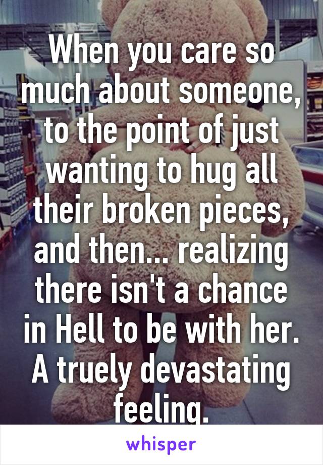 When you care so much about someone, to the point of just wanting to hug all their broken pieces, and then... realizing there isn't a chance in Hell to be with her.
A truely devastating feeling.