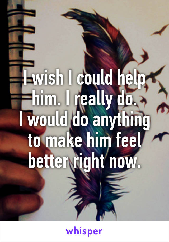 I wish I could help him. I really do.
I would do anything to make him feel better right now.