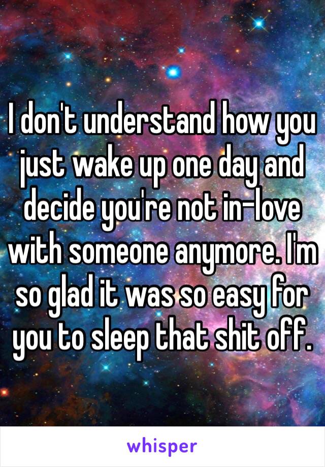 I don't understand how you just wake up one day and decide you're not in-love with someone anymore. I'm so glad it was so easy for you to sleep that shit off.