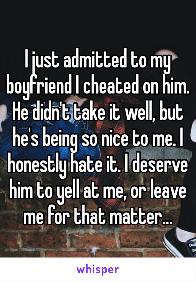 I just admitted to my boyfriend I cheated on him. He didn't take it well, but he's being so nice to me. I honestly hate it. I deserve him to yell at me, or leave me for that matter...
