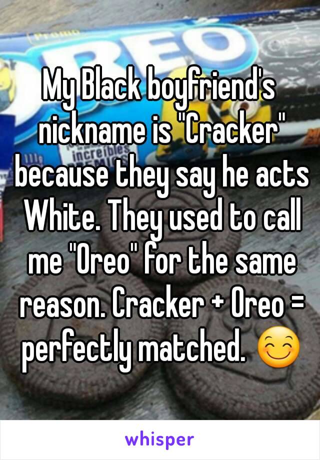 My Black boyfriend's nickname is "Cracker" because they say he acts White. They used to call me "Oreo" for the same reason. Cracker + Oreo = perfectly matched. 😊