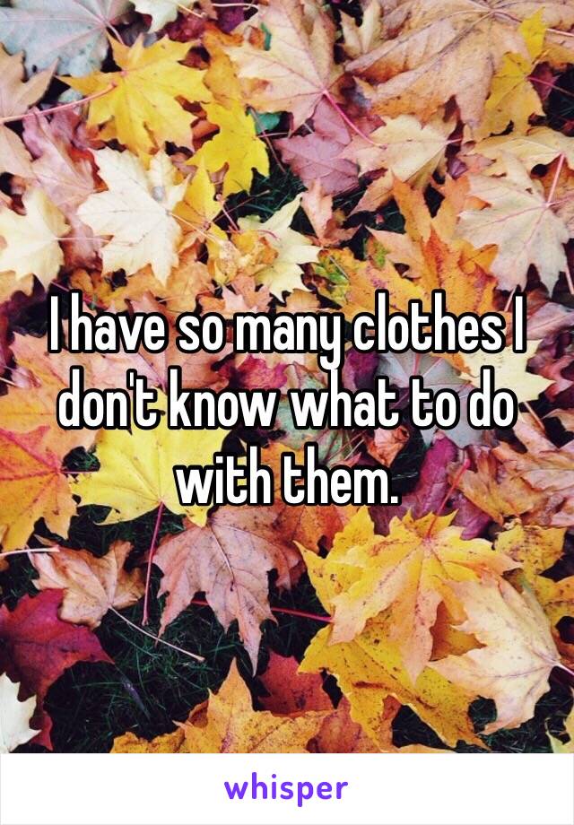I have so many clothes I don't know what to do with them. 