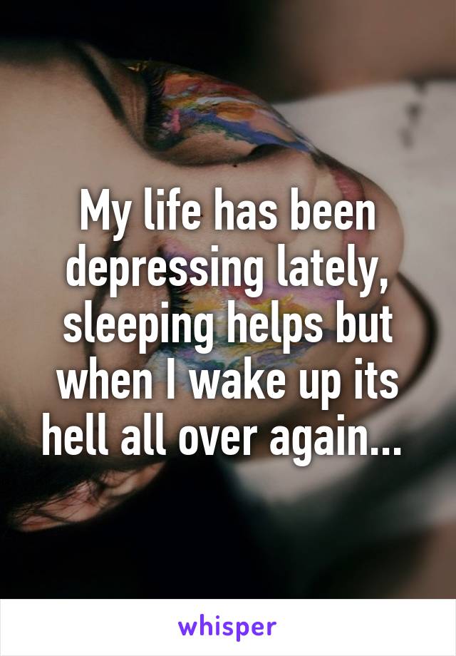 My life has been depressing lately, sleeping helps but when I wake up its hell all over again... 