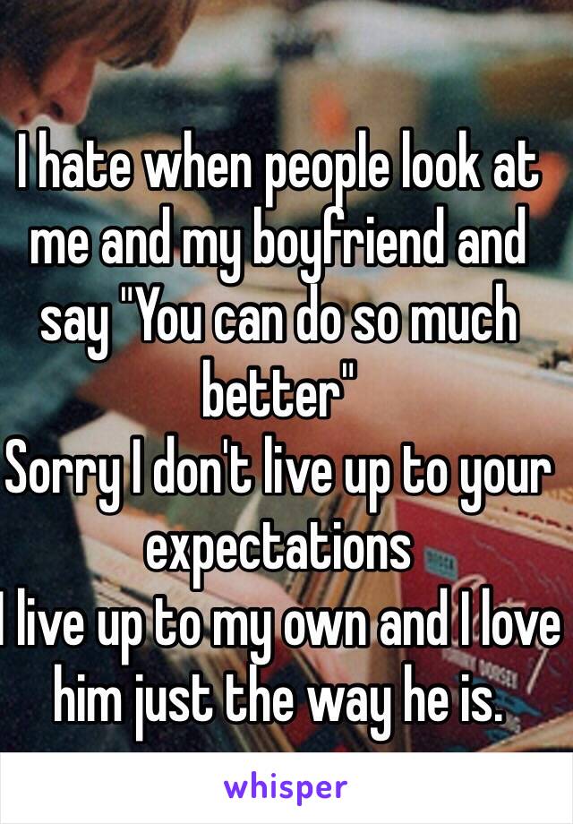 I hate when people look at me and my boyfriend and say "You can do so much better" 
Sorry I don't live up to your expectations
I live up to my own and I love him just the way he is.