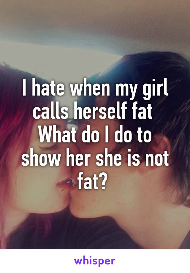 I hate when my girl calls herself fat 
What do I do to show her she is not fat? 