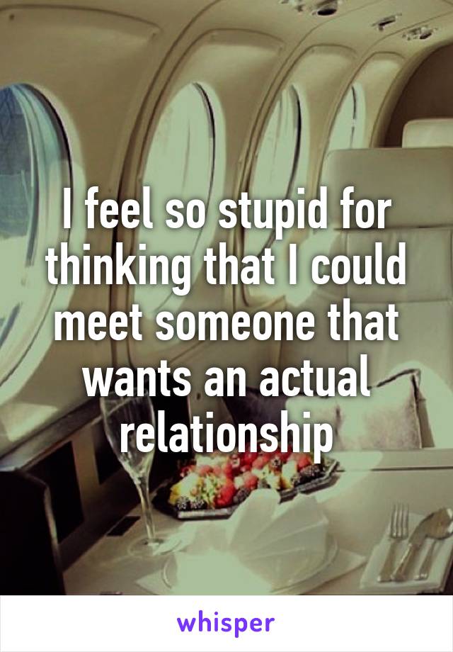 I feel so stupid for thinking that I could meet someone that wants an actual relationship