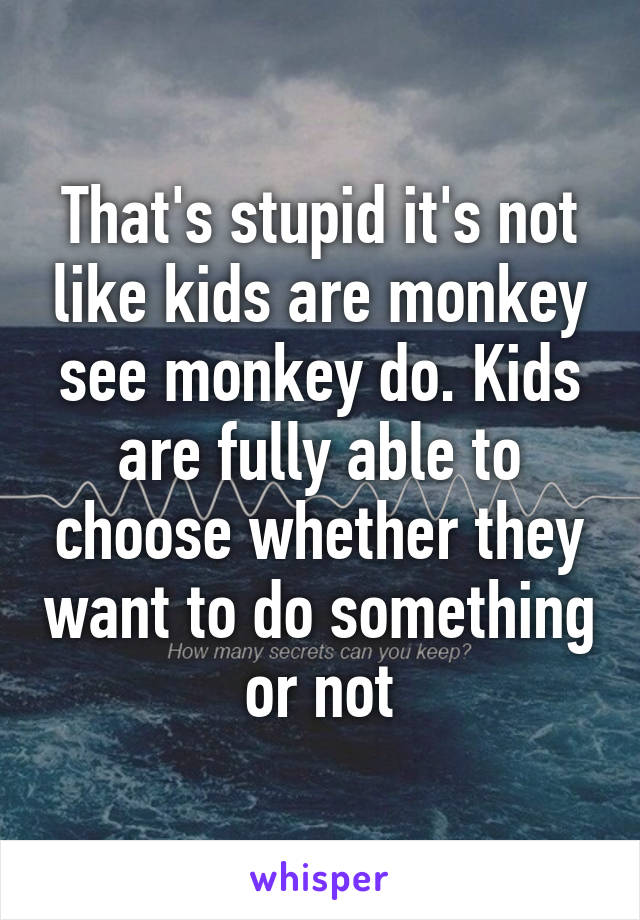 That's stupid it's not like kids are monkey see monkey do. Kids are fully able to choose whether they want to do something or not