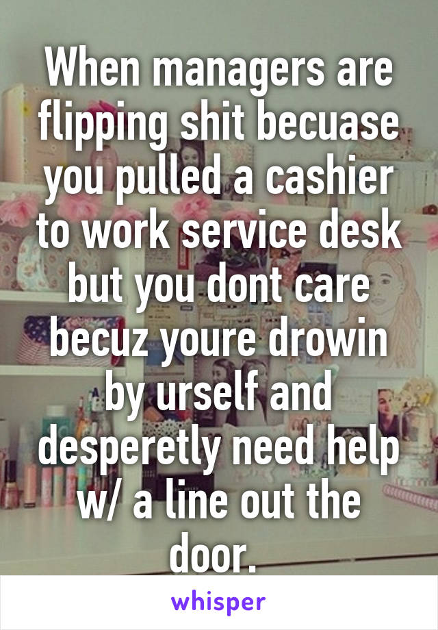 When managers are flipping shit becuase you pulled a cashier to work service desk but you dont care becuz youre drowin by urself and desperetly need help w/ a line out the door. 