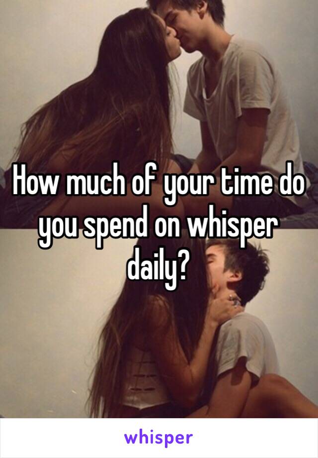 How much of your time do you spend on whisper daily?