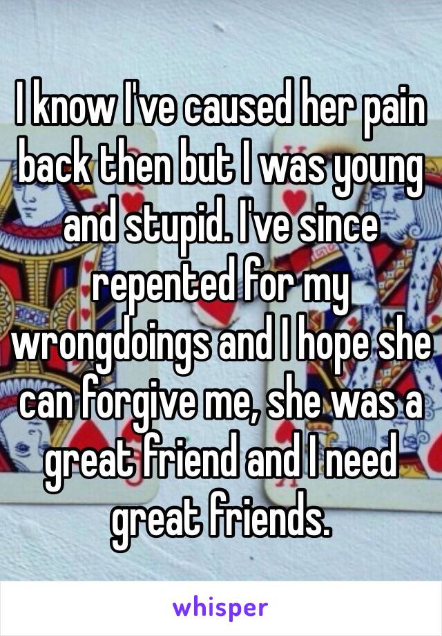 I know I've caused her pain back then but I was young and stupid. I've since repented for my wrongdoings and I hope she can forgive me, she was a great friend and I need great friends.