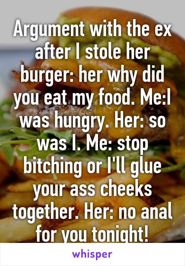 Argument with the ex after I stole her burger: her why did you eat my food. Me:I was hungry. Her: so was I. Me: stop bitching or I'll glue your ass cheeks together. Her: no anal for you tonight!
