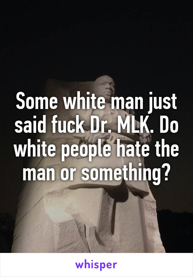 Some white man just said fuck Dr. MLK. Do white people hate the man or something?