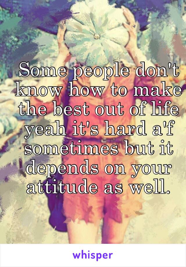 Some people don't know how to make the best out of life yeah it's hard a'f sometimes but it depends on your attitude as well.