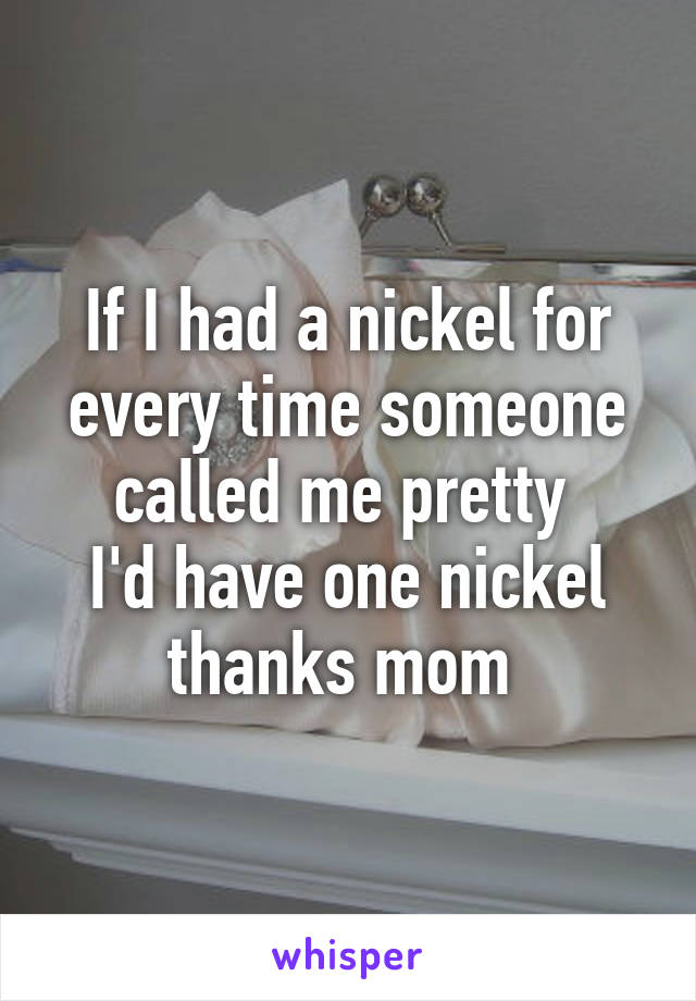 If I had a nickel for every time someone called me pretty 
I'd have one nickel thanks mom 
