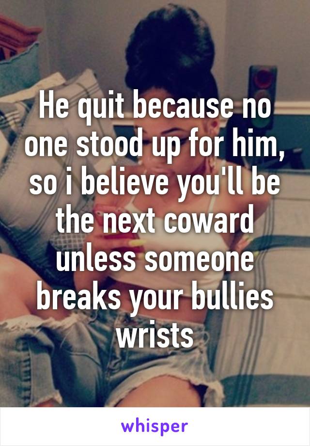 He quit because no one stood up for him, so i believe you'll be the next coward unless someone breaks your bullies wrists