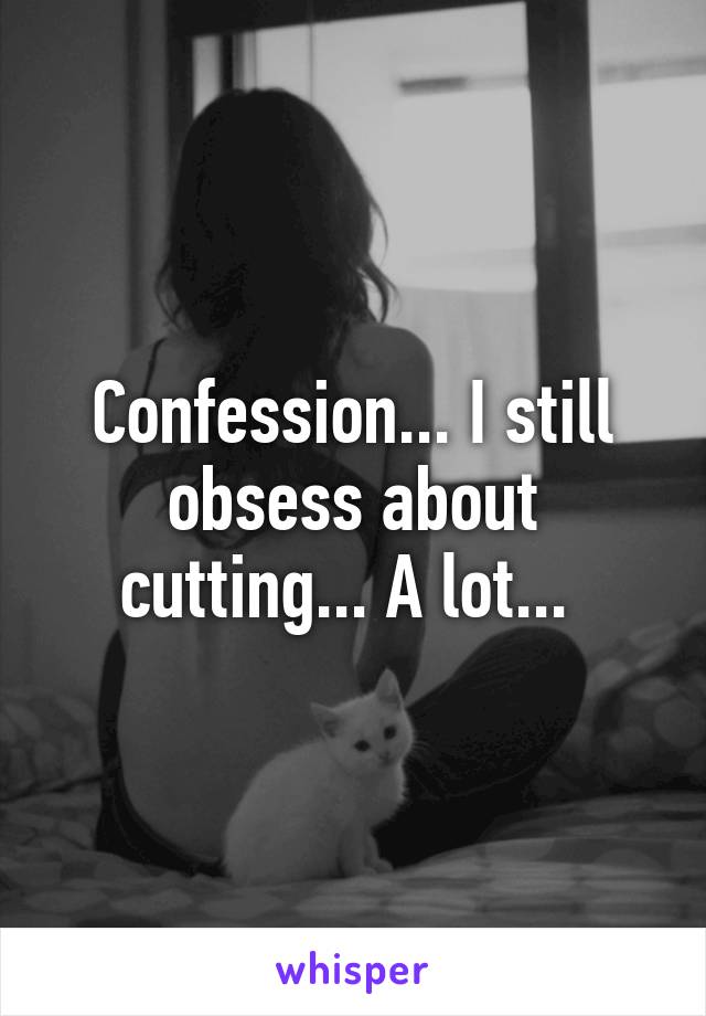 Confession... I still obsess about cutting... A lot... 
