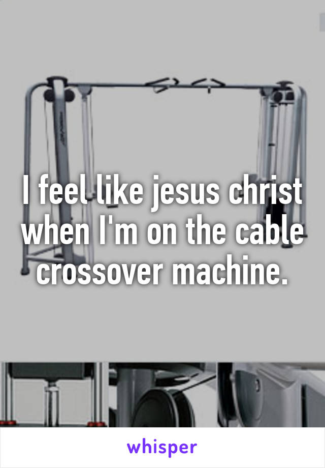 I feel like jesus christ when I'm on the cable crossover machine.