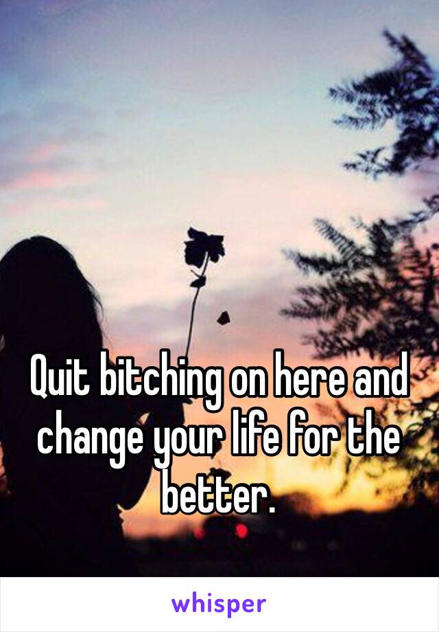 Quit bitching on here and change your life for the better. 