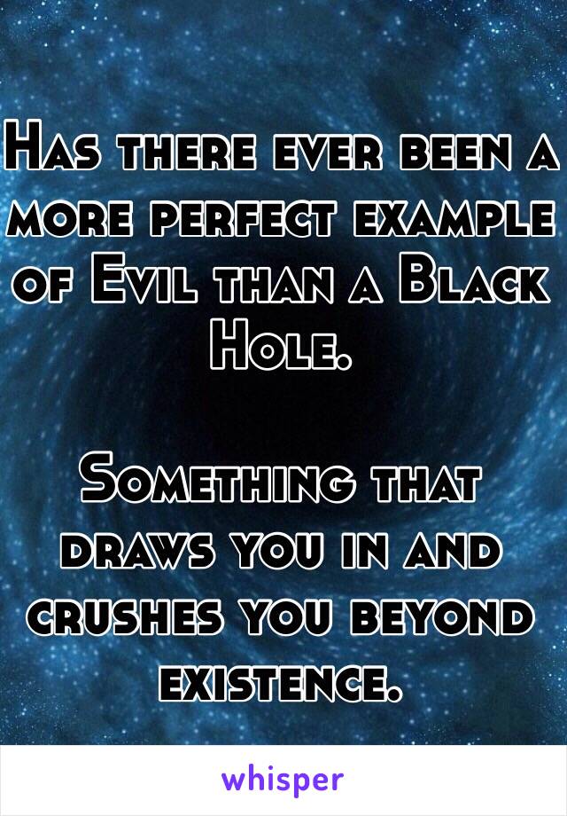 Has there ever been a more perfect example of Evil than a Black Hole.

Something that draws you in and crushes you beyond existence.
