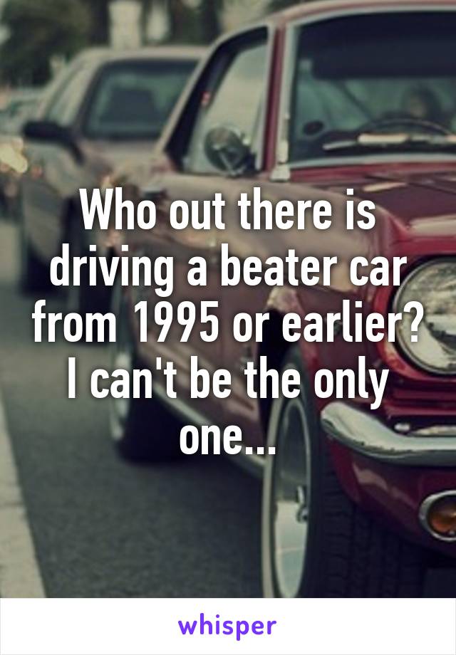 Who out there is driving a beater car from 1995 or earlier? I can't be the only one...