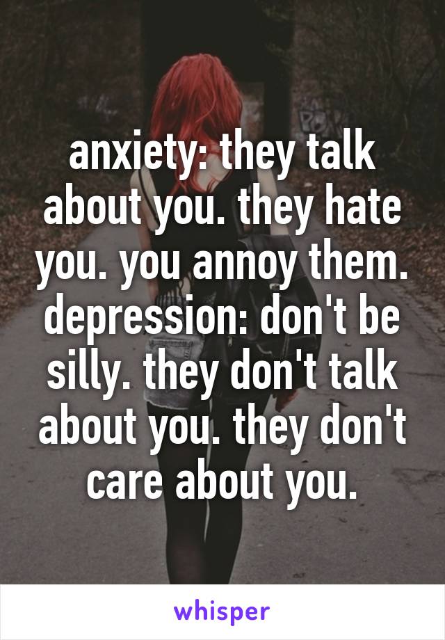 anxiety: they talk about you. they hate you. you annoy them.
depression: don't be silly. they don't talk about you. they don't care about you.