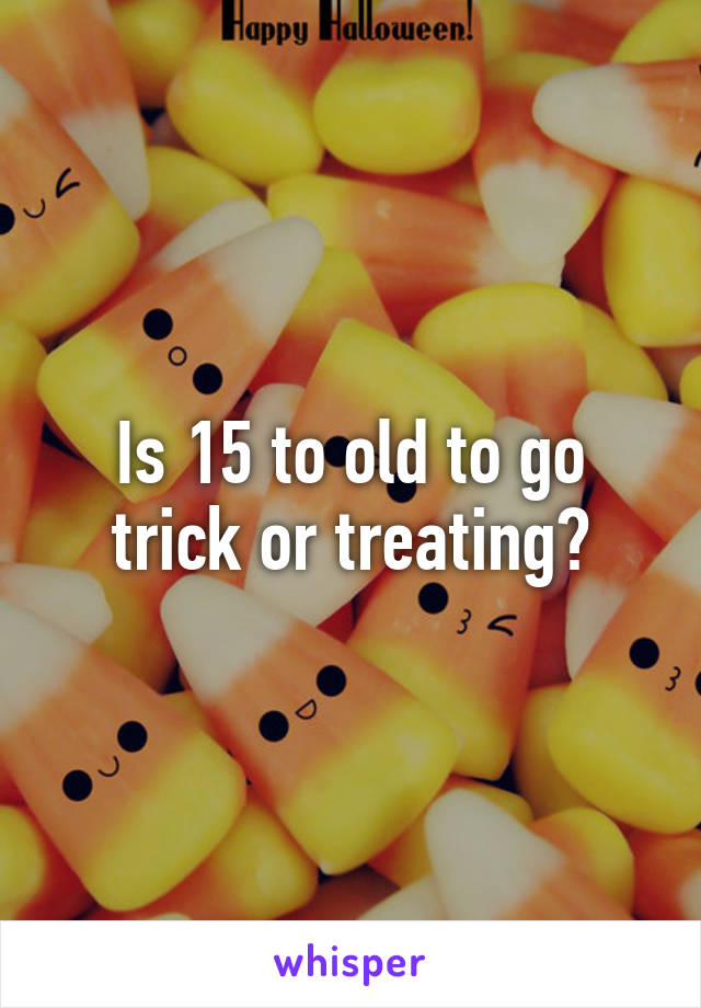 Is 15 to old to go trick or treating?