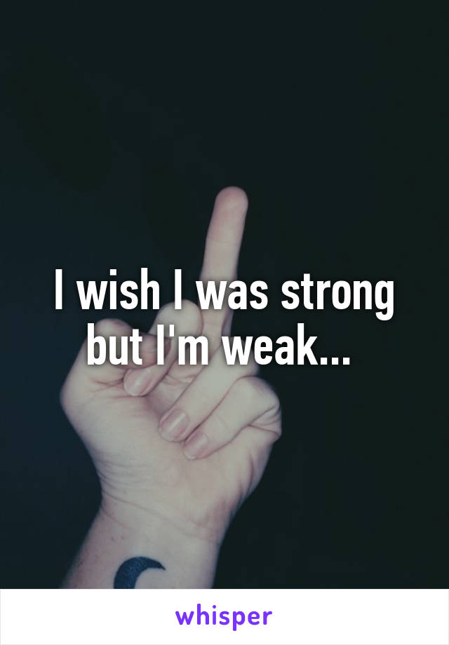 I wish I was strong but I'm weak... 