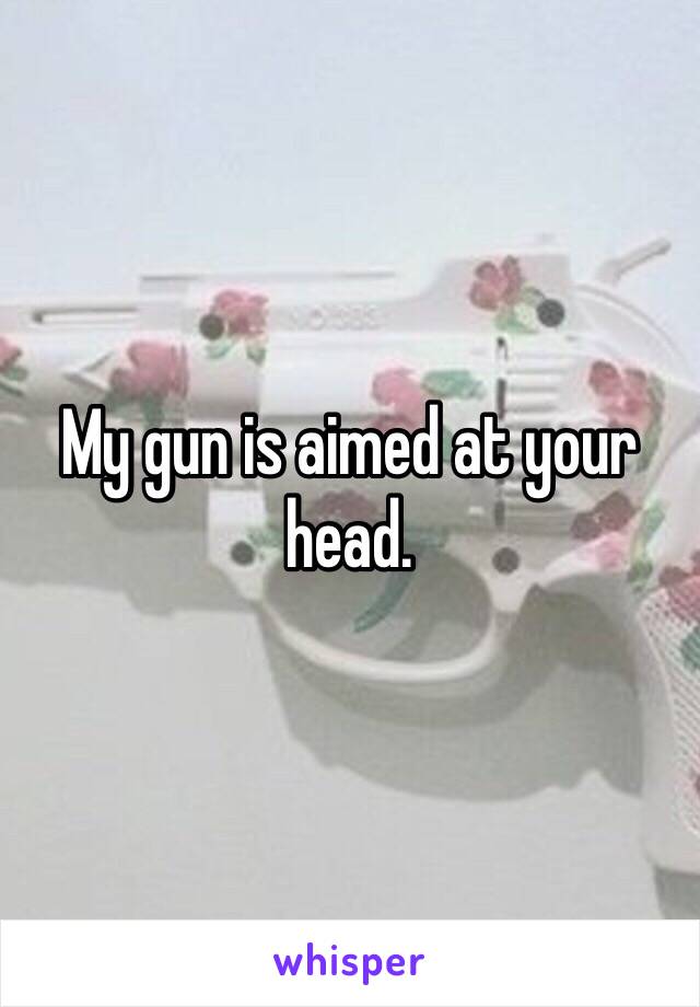 My gun is aimed at your head.