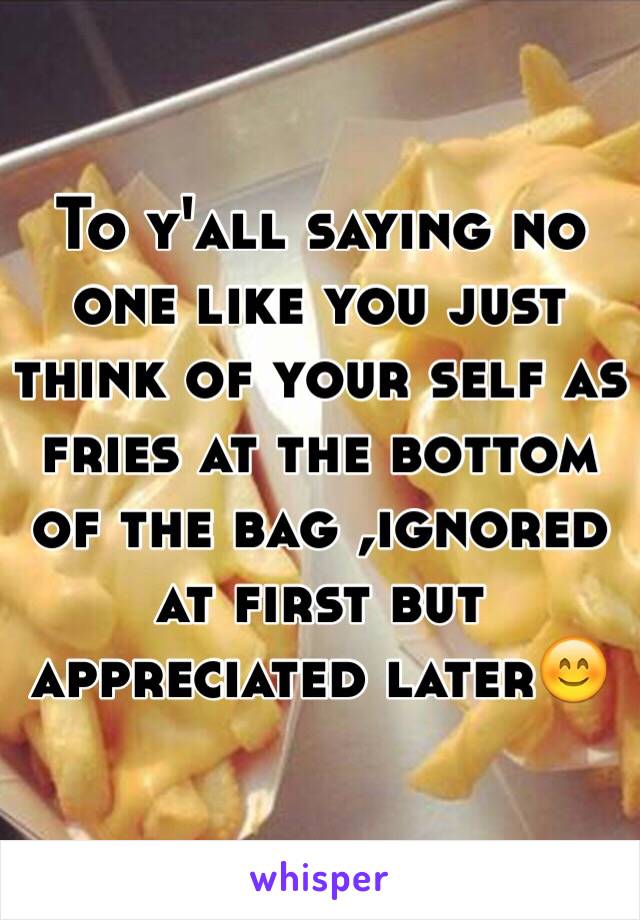 To y'all saying no one like you just think of your self as fries at the bottom of the bag ,ignored at first but appreciated later😊