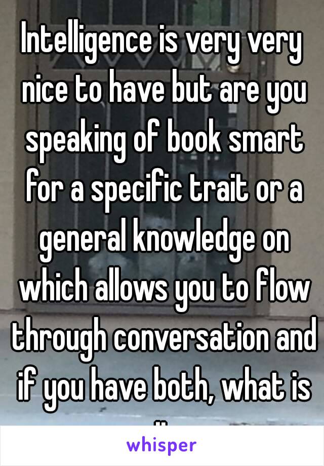 Intelligence is very very nice to have but are you speaking of book smart for a specific trait or a general knowledge on which allows you to flow through conversation and if you have both, what is it