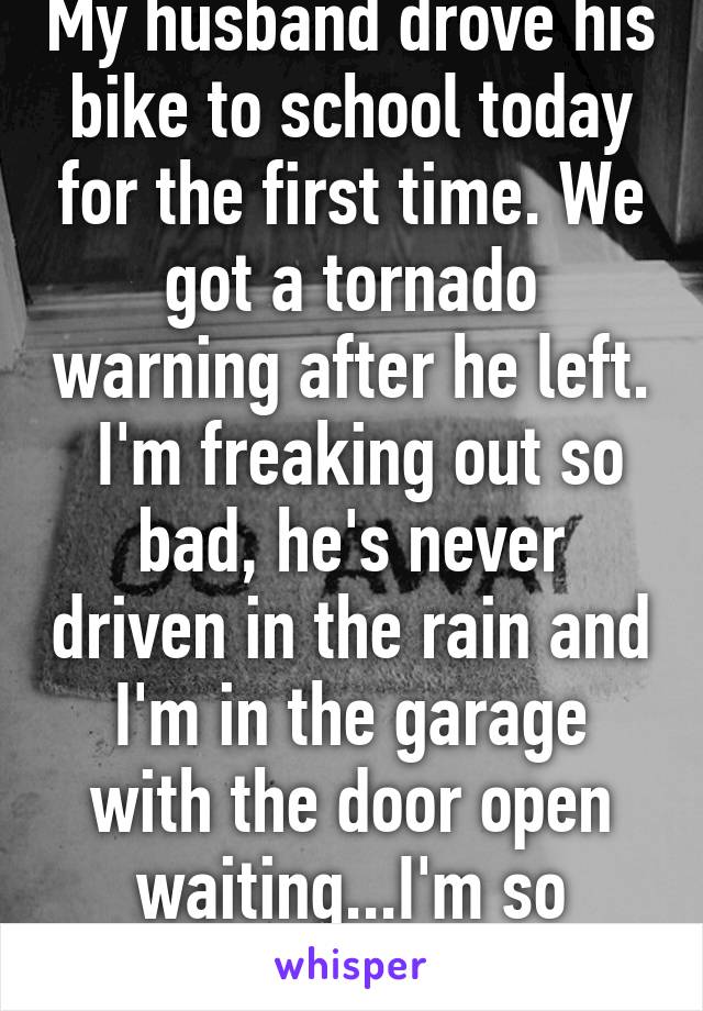 My husband drove his bike to school today for the first time. We got a tornado warning after he left.  I'm freaking out so bad, he's never driven in the rain and I'm in the garage with the door open waiting...I'm so scared...