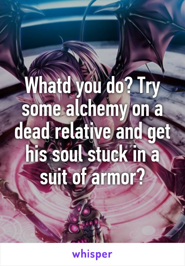 Whatd you do? Try some alchemy on a dead relative and get his soul stuck in a suit of armor?