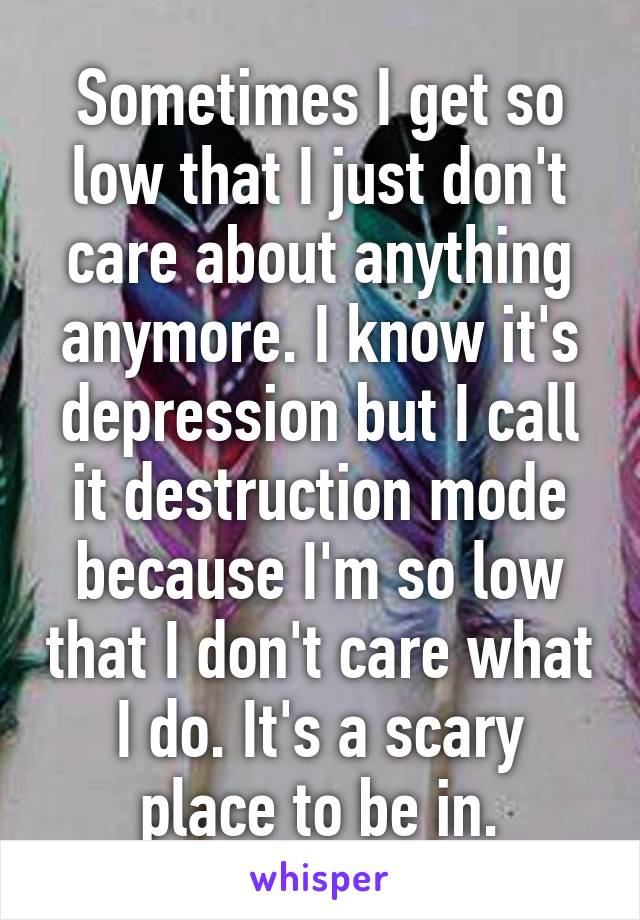 Sometimes I get so low that I just don't care about anything anymore. I know it's depression but I call it destruction mode because I'm so low that I don't care what I do. It's a scary place to be in.