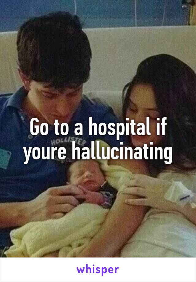 Go to a hospital if youre hallucinating