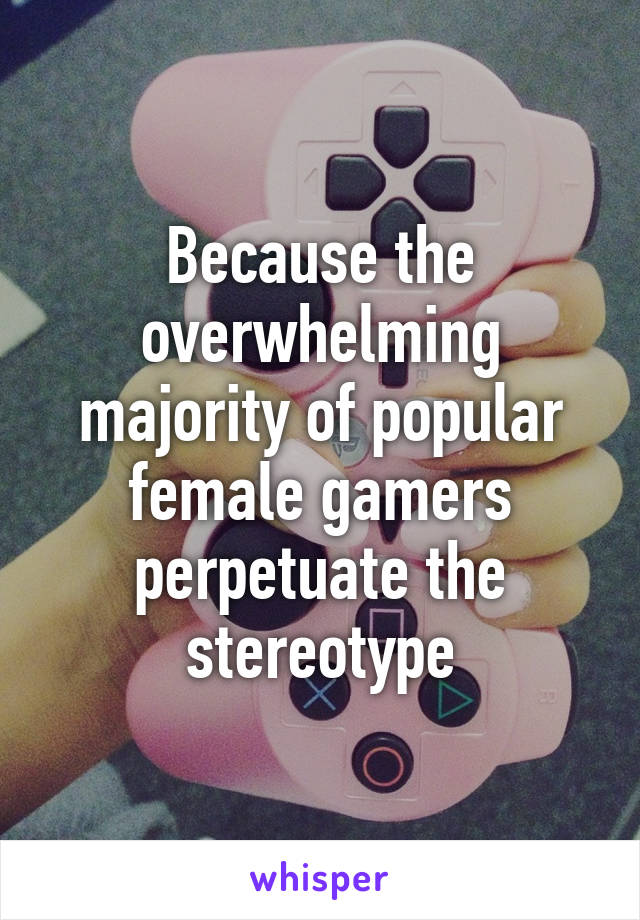 Because the overwhelming majority of popular female gamers perpetuate the stereotype