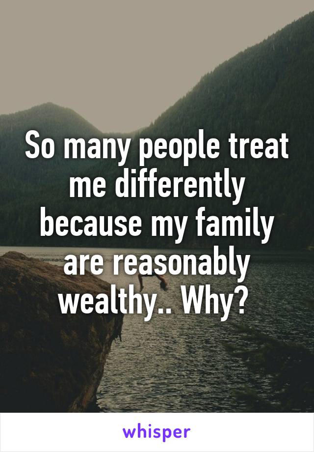 So many people treat me differently because my family are reasonably wealthy.. Why? 