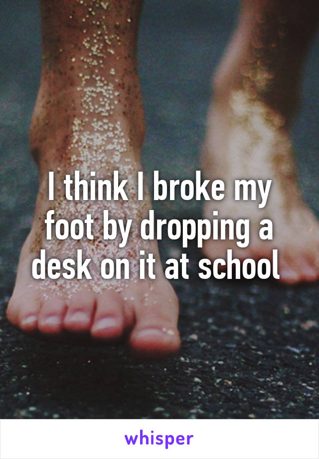 I think I broke my foot by dropping a desk on it at school 