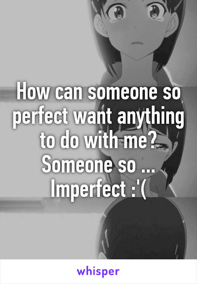 How can someone so perfect want anything to do with me? Someone so ... Imperfect :'(