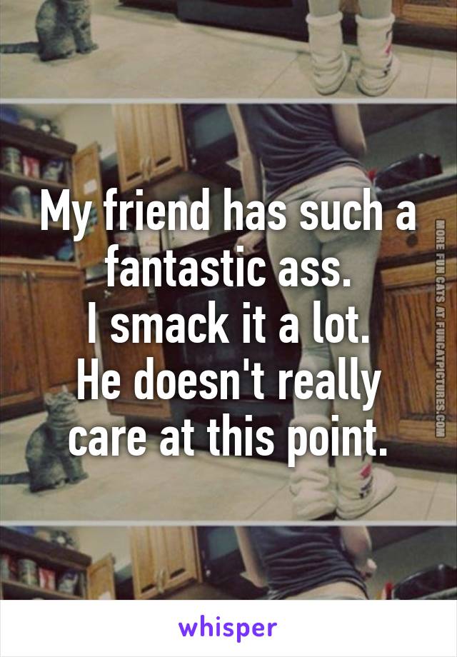 My friend has such a fantastic ass.
I smack it a lot.
He doesn't really care at this point.