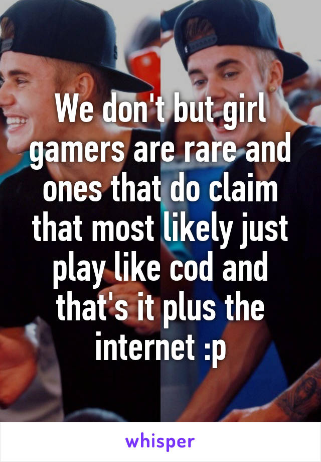 We don't but girl gamers are rare and ones that do claim that most likely just play like cod and that's it plus the internet :p