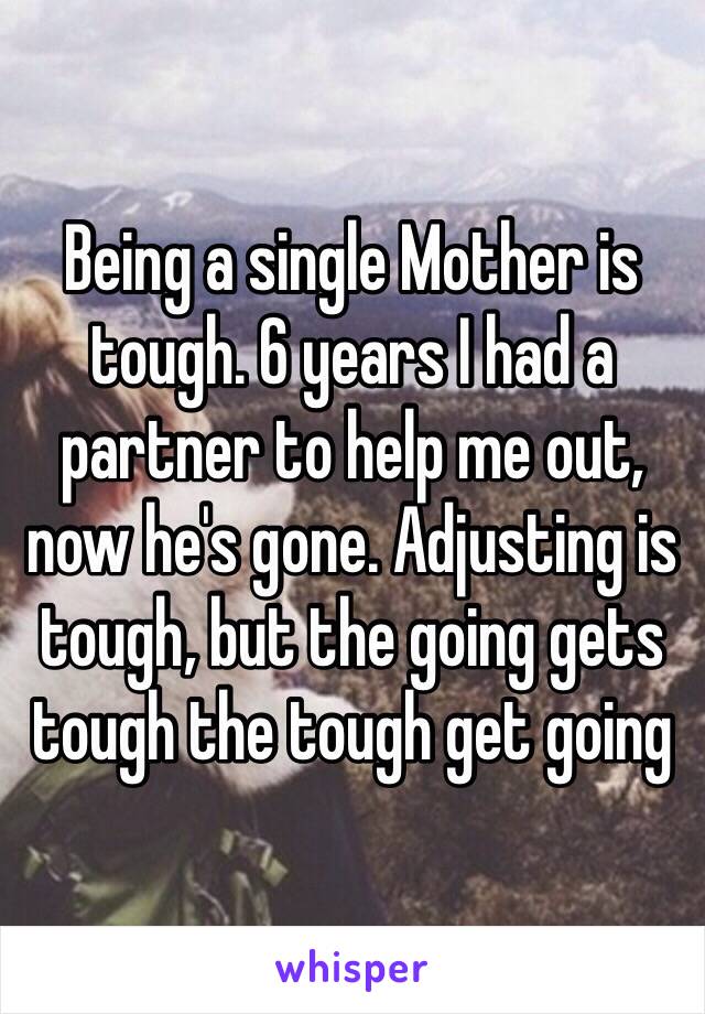 Being a single Mother is tough. 6 years I had a partner to help me out, now he's gone. Adjusting is tough, but the going gets tough the tough get going 