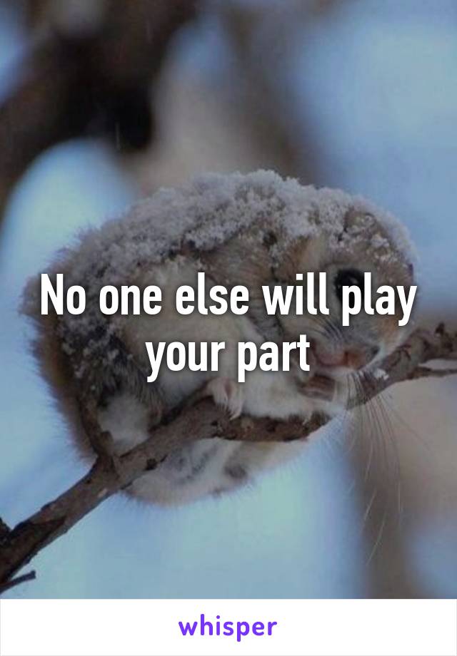 No one else will play your part