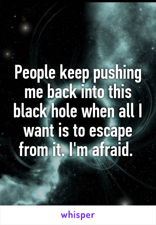 People keep pushing me back into this black hole when all I want is to escape from it. I'm afraid. 