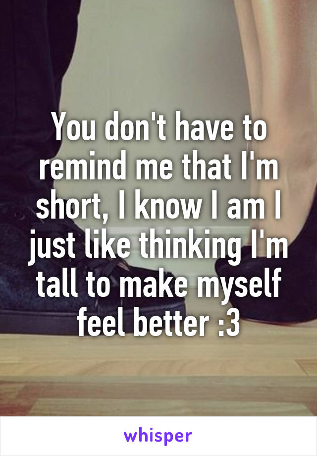 You don't have to remind me that I'm short, I know I am I just like thinking I'm tall to make myself feel better :3
