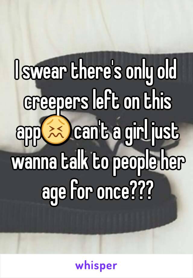 I swear there's only old creepers left on this app😖 can't a girl just wanna talk to people her age for once???