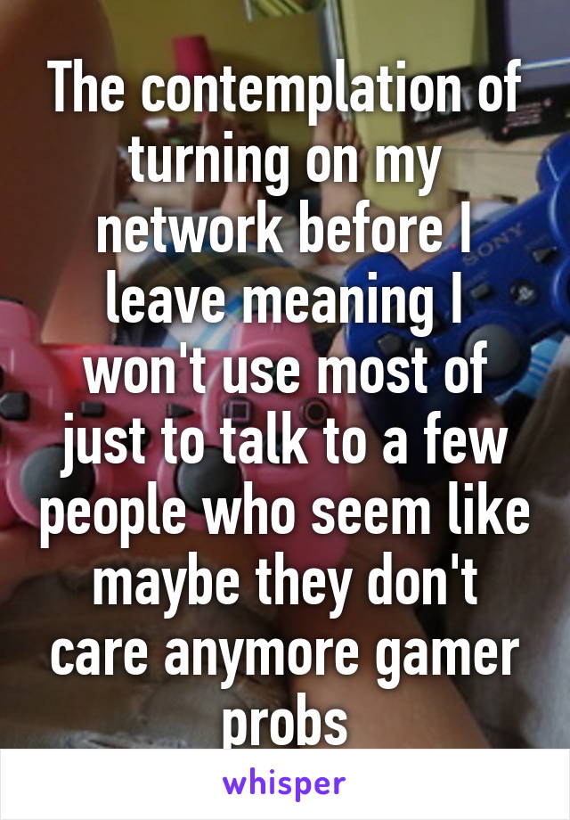 The contemplation of turning on my network before I leave meaning I won't use most of just to talk to a few people who seem like maybe they don't care anymore gamer probs